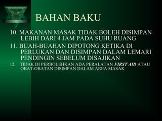10. MAKANAN MASAK TIDAK BOLEH DISIMPAN
LEBIH DARI 4 JAM PADA SUHU RUANG
11. BUAH-BUAHAN DIPOTONG KETIKA DI
PERLUKAN DAN DISIMPAN DALAM LEMARI
PENDINGIN SEBELUM DISAJIKAN
12. TIDAK DI PERBOLEHKAN ADA PERALATAN FIRST AID ATAU
OBAT-OBATAN DISIMPAN DALAM AREA MASAK
BAHAN BAKU
 
