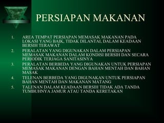 PERSIAPAN MAKANAN
1. AREA TEMPAT PERSIAPAN MEMASAK MAKANAN PADA
LOKASI YANG BAIK, TIDAK DILANTAI, DALAM KEADAAN
BERSIH TERAWAT
2. PERALATAN YANG DIGUNAKAN DALAM PERSIAPAN
MEMASAK MAKANAN DALAM KONDISI BERSIH DAN SECARA
PERIODIK TERJAGA SANITASINYA
3. PERALATAN BERBEDA YANG DIGUNAKAN UNTUK PERSIAPAN
MEMASAK MAKANAN DENGAN BAHAN MENTAH DAN BAHAN
MASAK
4. TELENAN BERBEDA YANG DIGUNAKAN UNTUK PERSIAPAN
BAHAN MENTAH DAN MAKANAN MATANG
5. TALENAN DALAM KEADAAN BERSIH TIDAK ADA TANDA
TUMBUHNYA JAMUR ATAU TANDA KERETAKAN
 
