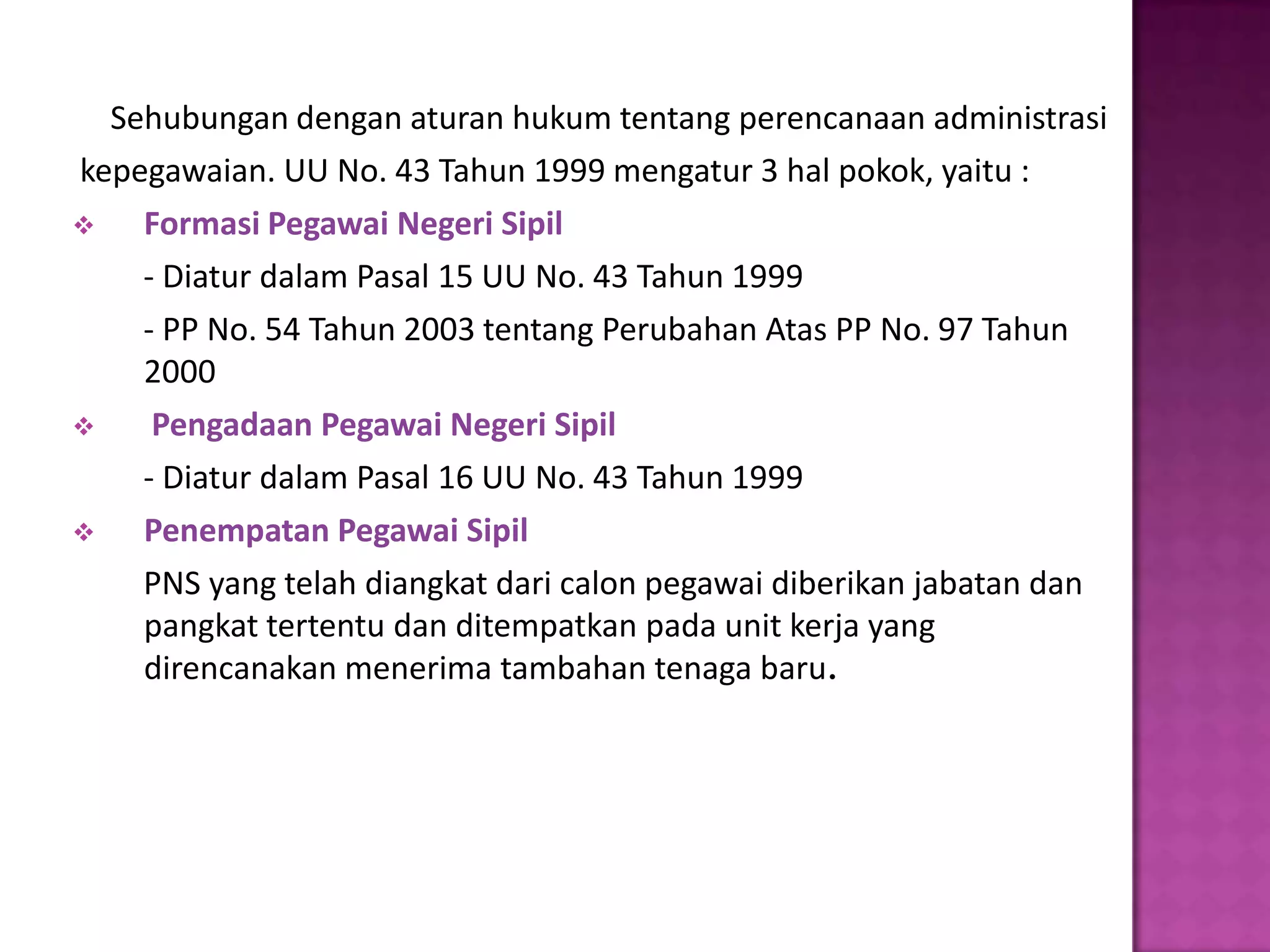 Sehubungan dengan aturan hukum tentang perencanaan administrasi
kepegawaian. UU No. 43 Tahun 1999 mengatur 3 hal pokok, yaitu :
   Formasi Pegawai Negeri Sipil
    - Diatur dalam Pasal 15 UU No. 43 Tahun 1999
    - PP No. 54 Tahun 2003 tentang Perubahan Atas PP No. 97 Tahun
    2000
    Pengadaan Pegawai Negeri Sipil
    - Diatur dalam Pasal 16 UU No. 43 Tahun 1999
   Penempatan Pegawai Sipil
    PNS yang telah diangkat dari calon pegawai diberikan jabatan dan
    pangkat tertentu dan ditempatkan pada unit kerja yang
    direncanakan menerima tambahan tenaga baru.
 