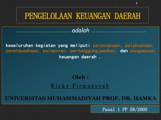 PENGELOLAAN KEUANGAN DAERAH
1
adalah
keseluruhan kegiatan yang meliputi perencanaan, pelaksanaan,
penatausahaan, pelaporan, pertanggungjawaban, dan pengawasan
keuangan daerah .
Oleh :
R i c k y F i r m a n s y a h
UNIVERSITAS MUHAMMADIYAH PROF. DR. HAMKA
Pasal 1 PP 58/2005
 