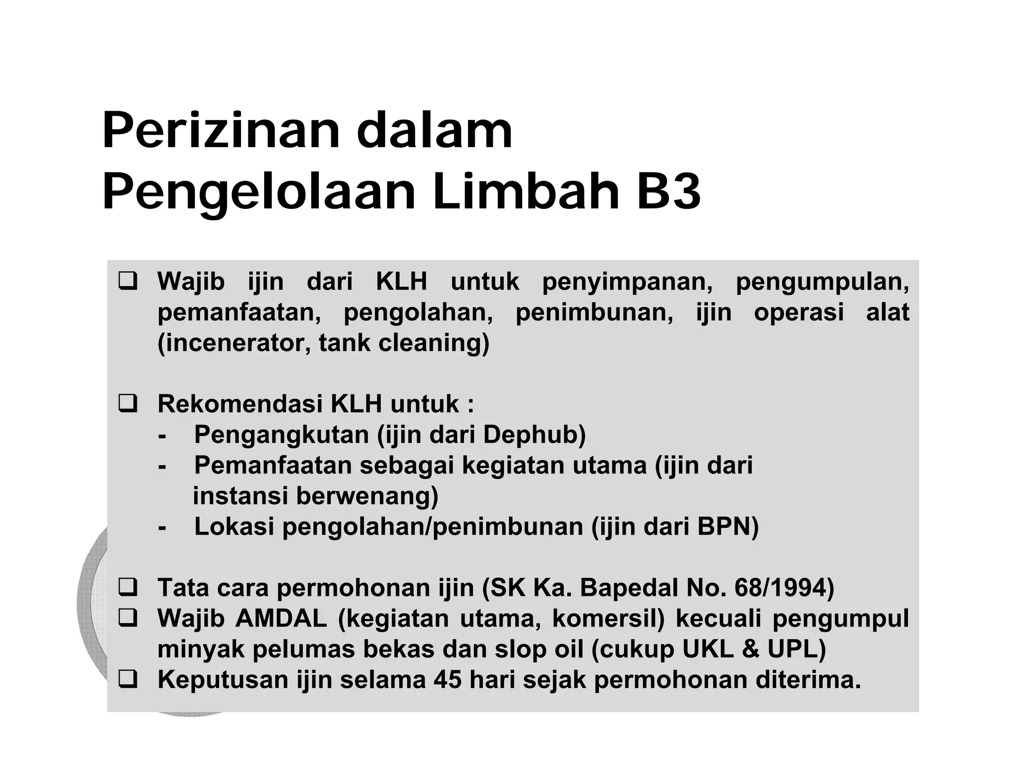 Perizinan dalam
Pengelolaan Limbah B3
 Wajib ijin dari KLH untuk penyimpanan, pengumpulan,
 pemanfaatan, pengolahan, penimbunan, ijin operasi alat
 (incenerator, tank cleaning)

 Rekomendasi KLH untuk :
 - Pengangkutan (ijin dari Dephub)
 - Pemanfaatan sebagai kegiatan utama (ijin dari
   instansi berwenang)
 - Lokasi pengolahan/penimbunan (ijin dari BPN)

 Tata cara permohonan ijin (SK Ka. Bapedal No. 68/1994)
 Wajib AMDAL (kegiatan utama, komersil) kecuali pengumpul
 minyak pelumas bekas dan slop oil (cukup UKL & UPL)
 Keputusan ijin selama 45 hari sejak permohonan diterima.
 