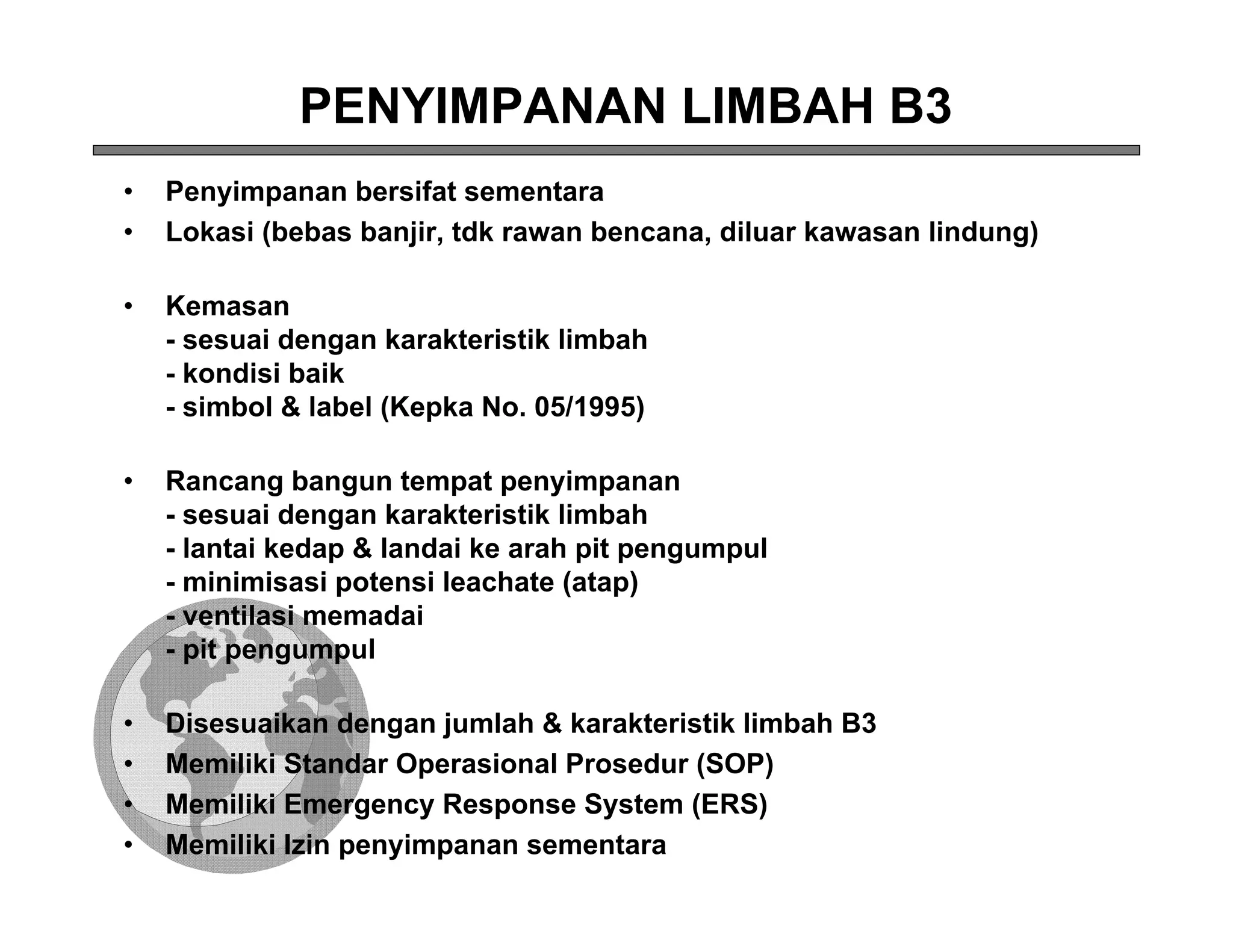PENYIMPANAN LIMBAH B3
•   Penyimpanan bersifat sementara
•   Lokasi (bebas banjir, tdk rawan bencana, diluar kawasan lindung)

•   Kemasan
    - sesuai dengan karakteristik limbah
    - kondisi baik
    - simbol & label (Kepka No. 05/1995)

•   Rancang bangun tempat penyimpanan
    - sesuai dengan karakteristik limbah
    - lantai kedap & landai ke arah pit pengumpul
    - minimisasi potensi leachate (atap)
    - ventilasi memadai
    - pit pengumpul

•   Disesuaikan dengan jumlah & karakteristik limbah B3
•   Memiliki Standar Operasional Prosedur (SOP)
•   Memiliki Emergency Response System (ERS)
•   Memiliki Izin penyimpanan sementara
 