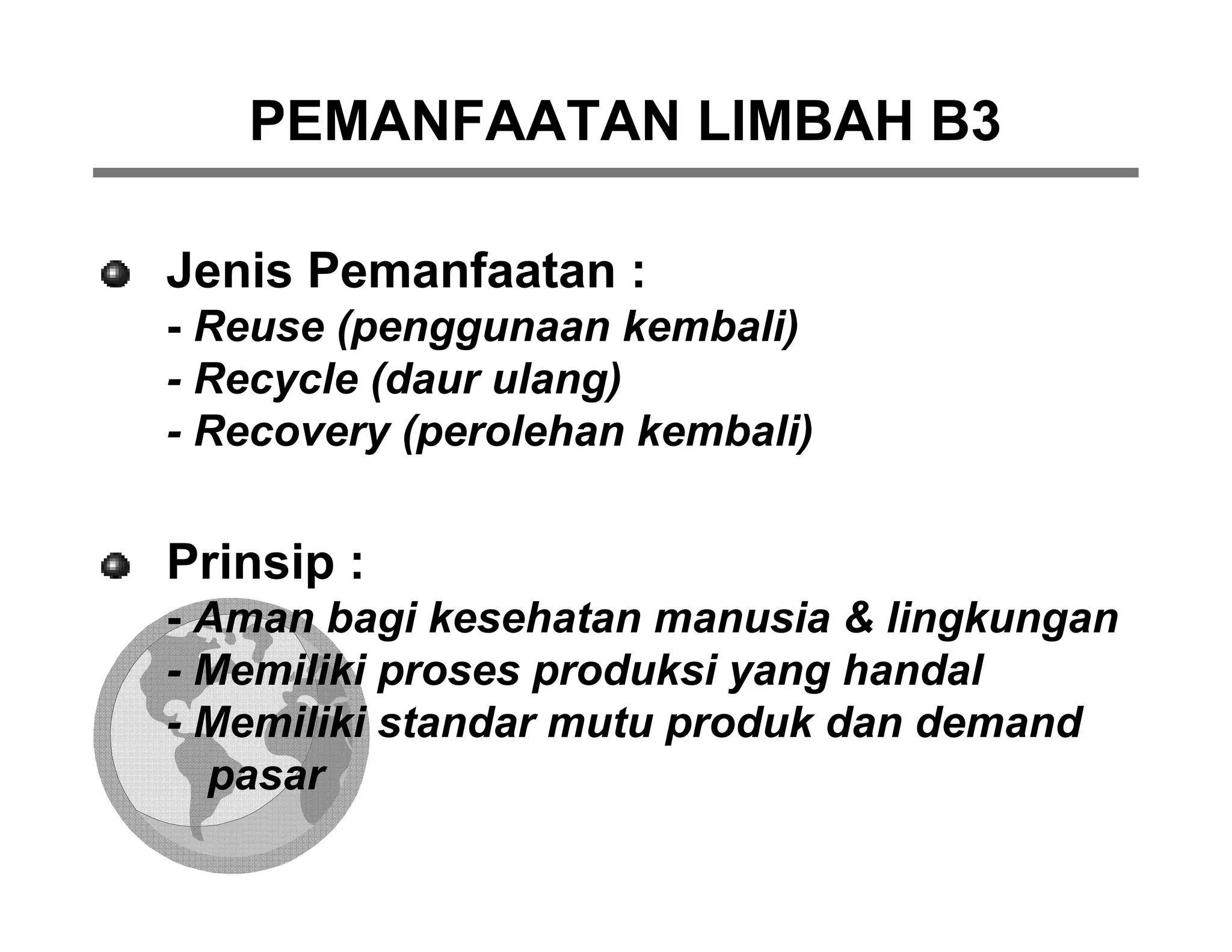 PEMANFAATAN LIMBAH B3

Jenis Pemanfaatan :
- Reuse (penggunaan kembali)
- Recycle (daur ulang)
- Recovery (perolehan kembali)


Prinsip :
- Aman bagi kesehatan manusia & lingkungan
- Memiliki proses produksi yang handal
- Memiliki standar mutu produk dan demand
  pasar
 