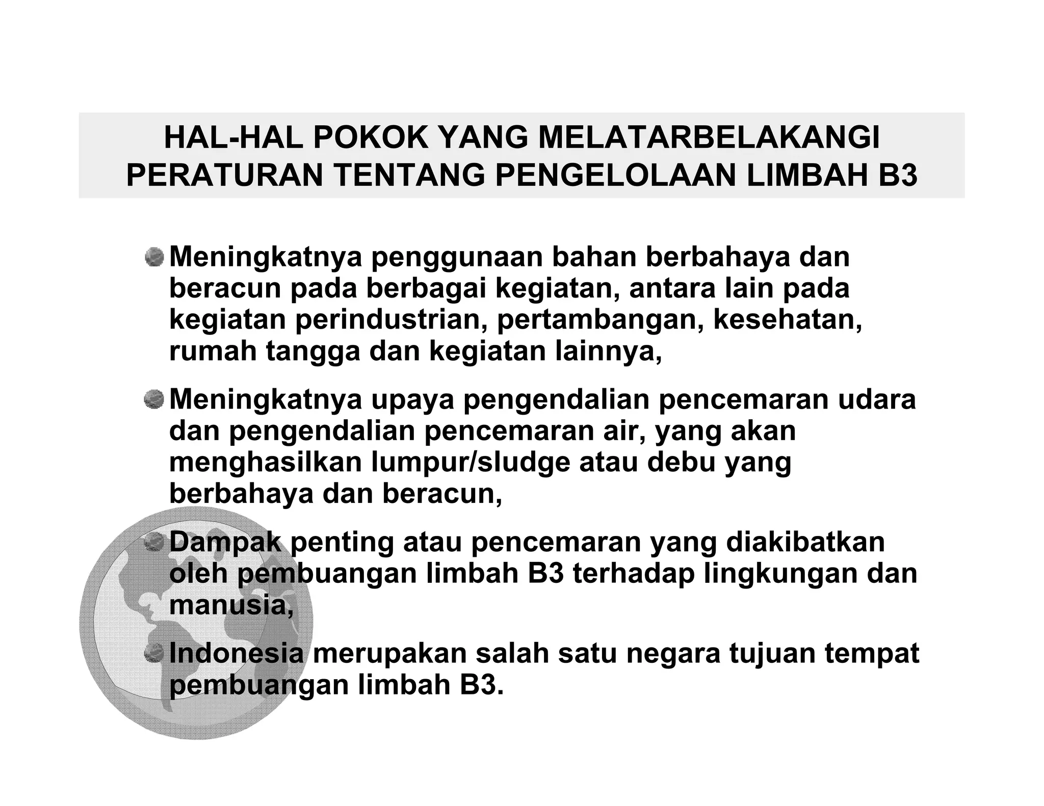 HAL-HAL POKOK YANG MELATARBELAKANGI
PERATURAN TENTANG PENGELOLAAN LIMBAH B3

  Meningkatnya penggunaan bahan berbahaya dan
  beracun pada berbagai kegiatan, antara lain pada
  kegiatan perindustrian, pertambangan, kesehatan,
  rumah tangga dan kegiatan lainnya,
  Meningkatnya upaya pengendalian pencemaran udara
  dan pengendalian pencemaran air, yang akan
  menghasilkan lumpur/sludge atau debu yang
  berbahaya dan beracun,
  Dampak penting atau pencemaran yang diakibatkan
  oleh pembuangan limbah B3 terhadap lingkungan dan
  manusia,
  Indonesia merupakan salah satu negara tujuan tempat
  pembuangan limbah B3.
 