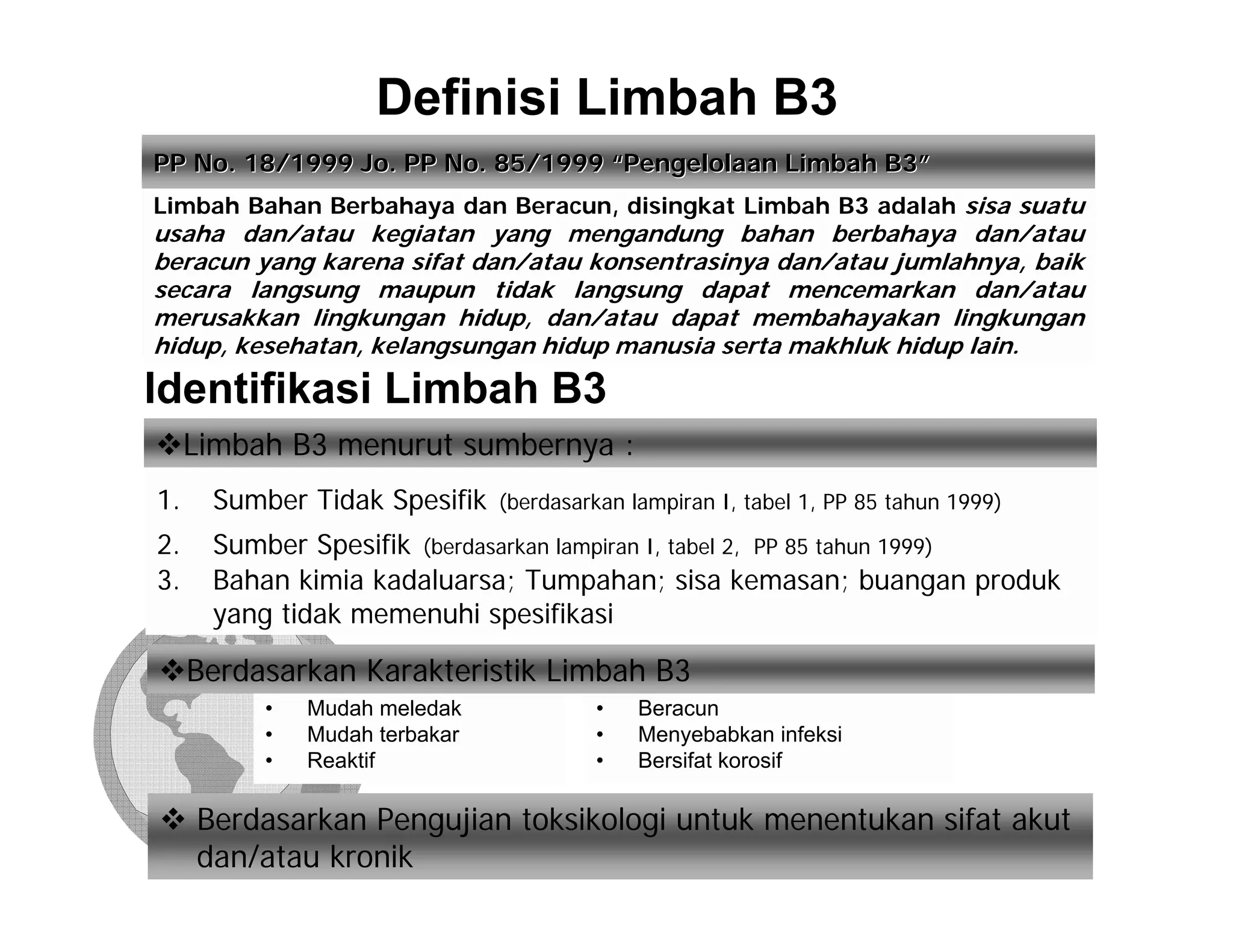 Definisi Limbah B3
PP No. 18/1999 Jo. PP No. 85/1999 “Pengelolaan Limbah B3”
Limbah Bahan Berbahaya dan Beracun, disingkat Limbah B3 adalah sisa suatu
usaha dan/atau kegiatan yang mengandung bahan berbahaya dan/atau
beracun yang karena sifat dan/atau konsentrasinya dan/atau jumlahnya, baik
secara langsung maupun tidak langsung dapat mencemarkan dan/atau
merusakkan lingkungan hidup, dan/atau dapat membahayakan lingkungan
hidup, kesehatan, kelangsungan hidup manusia serta makhluk hidup lain.

Identifikasi Limbah B3
     Limbah B3 menurut sumbernya :
1.    Sumber Tidak Spesifik    (berdasarkan lampiran I, tabel 1, PP 85 tahun 1999)

2.    Sumber Spesifik (berdasarkan lampiran I, tabel 2, PP 85 tahun 1999)
3.    Bahan kimia kadaluarsa; Tumpahan; sisa kemasan; buangan produk
      yang tidak memenuhi spesifikasi

     Berdasarkan Karakteristik Limbah B3
          •   Mudah meledak             •    Beracun
          •   Mudah terbakar            •    Menyebabkan infeksi
          •   Reaktif                   •    Bersifat korosif

     Berdasarkan Pengujian toksikologi untuk menentukan sifat akut
     dan/atau kronik
 