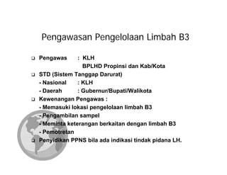 Pengawasan Pengelolaan Limbah B3

Pengawas      : KLH
                BPLHD Propinsi dan Kab/Kota
STD (Sistem Tanggap Darurat)
- Nasional    : KLH
- Daerah      : Gubernur/Bupati/Walikota
Kewenangan Pengawas :
- Memasuki lokasi pengelolaan limbah B3
- Pengambilan sampel
- Meminta keterangan berkaitan dengan limbah B3
- Pemotretan
Penyidikan PPNS bila ada indikasi tindak pidana LH.
 