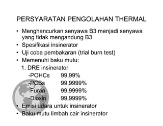 PERSYARATAN PENGOLAHAN THERMAL
• Menghancurkan senyawa B3 menjadi senyawa
  yang tidak mengandung B3
• Spesifikasi insinerator
• Uji coba pembakaran (trial burn test)
• Memenuhi baku mutu:
  1. DRE insinerator
     -POHCs       99,99%
     -PCBs        99,9999%
     -Furan       99,9999%
     -Dioxin      99,9999%
• Emisi udara untuk insinerator
• Baku mutu limbah cair insinerator
 