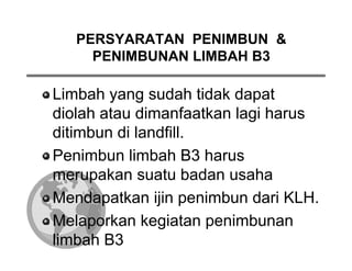 PERSYARATAN PENIMBUN &
     PENIMBUNAN LIMBAH B3

Limbah yang sudah tidak dapat
diolah atau dimanfaatkan lagi harus
ditimbun di landfill.
Penimbun limbah B3 harus
merupakan suatu badan usaha
Mendapatkan ijin penimbun dari KLH.
Melaporkan kegiatan penimbunan
limbah B3
 