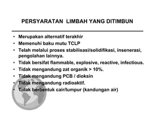PERSYARATAN LIMBAH YANG DITIMBUN

• Merupakan alternatif terakhir
• Memenuhi baku mutu TCLP
• Telah melalui proses stabilisasi/solidifikasi, insenerasi,
  pengolahan lainnya.
• Tidak bersifat flammable, explosive, reactive, infectious.
• Tidak mengandung zat organik > 10%.
• Tidak mengandung PCB / dioksin
• Tidak mengandung radioaktif.
• Tidak berbentuk cair/lumpur (kandungan air)
 