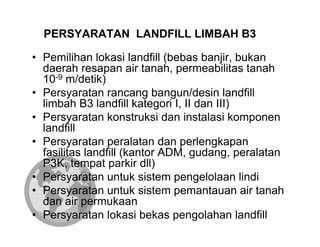 PERSYARATAN LANDFILL LIMBAH B3

• Pemilihan lokasi landfill (bebas banjir, bukan
  daerah resapan air tanah, permeabilitas tanah
  10-9 m/detik)
• Persyaratan rancang bangun/desin landfill
  limbah B3 landfill kategori I, II dan III)
• Persyaratan konstruksi dan instalasi komponen
  landfill
• Persyaratan peralatan dan perlengkapan
  fasilitas landfill (kantor ADM, gudang, peralatan
  P3K, tempat parkir dll)
• Persyaratan untuk sistem pengelolaan lindi
• Persyaratan untuk sistem pemantauan air tanah
  dan air permukaan
• Persyaratan lokasi bekas pengolahan landfill
 