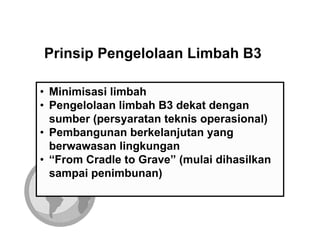Prinsip Pengelolaan Limbah B3

• Minimisasi limbah
• Pengelolaan limbah B3 dekat dengan
  sumber (persyaratan teknis operasional)
• Pembangunan berkelanjutan yang
  berwawasan lingkungan
• “From Cradle to Grave” (mulai dihasilkan
  sampai penimbunan)
 