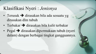 Klasifikasi Nyeri : Jenisnya
• Terusuk  dirasakan bila ada sesuatu yg
ditusukan dlm tubuh
• Terbakar  dirasakan bila kulit terbakar
• Pegal  dirasakan dipermukaan tubuh (nyeri
dalam) dengan berbagai tingkat gangguannya.
 