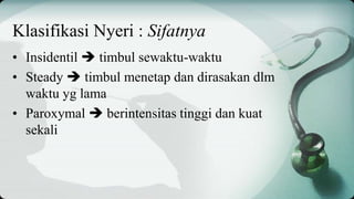 Klasifikasi Nyeri : Sifatnya
• Insidentil  timbul sewaktu-waktu
• Steady  timbul menetap dan dirasakan dlm
waktu yg lama
• Paroxymal  berintensitas tinggi dan kuat
sekali
 