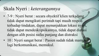 • 7-9 : Nyeri berat : secara obyektif klien terkadang
tidak dapat mengikuti perintah tapi masih respon
terhadap tindakan, dapat menunjukkan lokasi nyeri,
tidak dapat mendeskripsikannya, tidak dapat diatasi
dengan alih posisi nafas panjang dan distraksi
• 10 : Nyeri sangat berat : Pasien sudah tidak mampu
lagi berkomunikasi, memukul.
Skala Nyeri : keterangannya
 