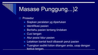 Masase Punggung...)2
 Prosedur
 Siapkan peralatan yg diperlukan
 Identifikasi pasien
 Beritahu pasien tentang tindakan
 Cuci tangan
 Atur posisi tidur pasien
 Letakkan bantal kecil dibawah perut pasien
 Tuangkan sedikit lotion ditangan anda, usap dengan
kedua tangan.
 