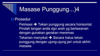 Masase Punggung...)4
 Prosedur
 Petrisasi  Tekan punggung secara horisontal.
Pindah tangan anda dgn arah yg berlawanan
dengan gunakan gerakan meremas
 Tekanan menyikat  Secara halus tekan
punggung dengan ujung-ujung jari untuk akhiri
masase.
 