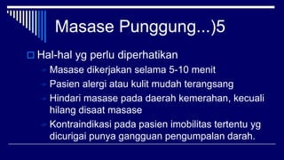 Masase Punggung...)5
 Hal-hal yg perlu diperhatikan
 Masase dikerjakan selama 5-10 menit
 Pasien alergi atau kulit mudah terangsang
 Hindari masase pada daerah kemerahan, kecuali
hilang disaat masase
 Kontraindikasi pada pasien imobilitas tertentu yg
dicurigai punya gangguan pengumpalan darah.
 