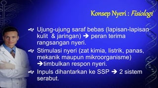 Konsep Nyeri : Fisiologi
 Ujung-ujung saraf bebas (lapisan-lapisan
kulit & jaringan)  peran terima
rangsangan nyeri.
 Stimulasi nyeri (zat kimia, listrik, panas,
mekanik maupun mikroorganisme)
timbulkan respon nyeri.
 Inpuls dihantarkan ke SSP  2 sistem
serabut.
 