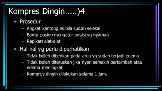 Kompres Dingin ....)4
• Prosedur
– Angkat kantong es bila sudah selesai
– Bantu pasien mengatur posisi yg nyaman
– Rapikan alat-alat
• Hal-hal yg perlu diperhatikan
– Tidak boleh diberikan pada area yg sudah terjadi edema
– Tidak boleh diteruskan jika nyeri semakin bertambah atau
edema meningkat
– Kompres dingin dilakukan selama 1 jam.
 