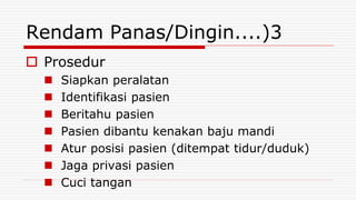 Rendam Panas/Dingin....)3
 Prosedur
 Siapkan peralatan
 Identifikasi pasien
 Beritahu pasien
 Pasien dibantu kenakan baju mandi
 Atur posisi pasien (ditempat tidur/duduk)
 Jaga privasi pasien
 Cuci tangan
 