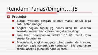 Rendam Panas/Dingin....)5
 Prosedur
 Tutupi waskom dengan selimut mandi untuk jaga
suhu tetap hangat
 Angkat bagian tubuh yg dimasukkan ke waskom
sewaktu menambah cairan hangat atau dingin.
 Lanjutkan perendaman sekitar 15-20 menit atau
sesuai kebutuhan
 Bila selesai, angkat anggota tubuh pasien dari cairan,
letakkan pada handuk dan keringkan. Bila digunakan
tehnik aseptik gunakan handuk steril
 