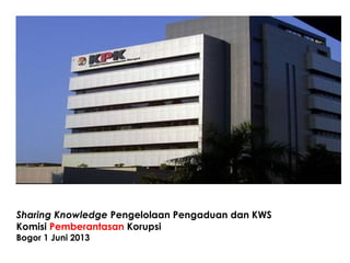 Sharing Knowledge Pengelolaan Pengaduan dan KWS
Komisi Pemberantasan Korupsi
Bogor 1 Juni 2013
 