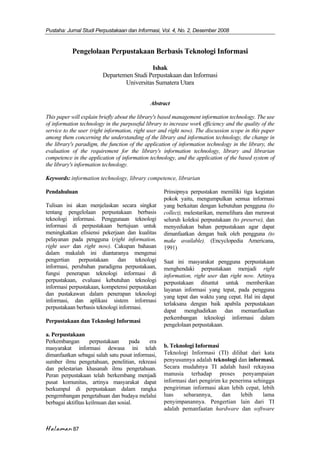 Pustaha: Jurnal Studi Perpustakaan dan Informasi, Vol. 4, No. 2, Desember 2008
Halaman 87
Pengelolaan Perpustakaan Berbasis Teknologi Informasi
Ishak
Departemen Studi Perpustakaan dan Informasi
Universitas Sumatera Utara
Abstract
This paper will explain briefly about the library's based management information technology. The use
of information technology in the purposeful library to increase work efficiency and the quality of the
service to the user (right information, right user and right now). The discussion scope in this paper
among them concerning the understanding of the library and information technology, the change in
the library's paradigm, the function of the application of information technology in the library, the
evaluation of the requirement for the library's information technology, library and librarian
competence in the application of information technology, and the application of the based system of
the library's information technology.
Keywords: information technology, library competence, librarian
Pendahuluan
Tulisan ini akan menjelaskan secara singkat
tentang pengelolaan perpustakaan berbasis
teknologi informasi. Penggunaan teknologi
informasi di perpustakaan bertujuan untuk
meningkatkan efisiensi pekerjaan dan kualitas
pelayanan pada pengguna (right information,
right user dan right now). Cakupan bahasan
dalam makalah ini diantaranya mengenai
pengertian perpustakaan dan teknologi
informasi, perubahan paradigma perpustakaan,
fungsi penerapan teknologi informasi di
perpustakaan, evaluasi kebutuhan teknologi
informasi perpustakaan, kompetensi perpustakan
dan pustakawan dalam penerapan teknologi
informasi, dan aplikasi sistem informasi
perpustakaan berbasis teknologi informasi.
Perpustakaan dan Teknologi Informasi
a. Perpustakaan
Perkembangan perpustakaan pada era
masyarakat informasi dewasa ini telah
dimanfaatkan sebagai salah satu pusat informasi,
sumber ilmu pengetahuan, penelitian, rekreasi
dan pelestarian khasanah ilmu pengetahuan.
Peran perpustakaan telah berkembang menjadi
pusat komunitas, artinya masyarakat dapat
berkumpul di perpustakaan dalam rangka
pengembangan pengetahuan dan budaya melalui
berbagai aktifitas keilmuan dan sosial.
Prinsipnya perpustakan memiliki tiga kegiatan
pokok yaitu, mengumpulkan semua informasi
yang berkaitan dengan kebutuhan pengguna (to
collect), melestarikan, memelihara dan merawat
seluruh koleksi perpustakaan (to preserve), dan
menyediakan bahan perpustakaan agar dapat
dimanfaatkan dengan baik oleh pengguna (to
make available). (Encyclopedia Americana,
1991)
Saat ini masyarakat pengguna perpustakaan
menghendaki perpustakaan menjadi right
information, right user dan right now. Artinya
perpustakaan dituntut untuk memberikan
layanan informasi yang tepat, pada pengguna
yang tepat dan waktu yang cepat. Hal ini dapat
terlaksana dengan baik apabila perpustakaan
dapat menghadirkan dan memanfaatkan
perkembangan teknologi informasi dalam
pengelolaan perpustakaan.
b. Teknologi Informasi
Teknologi Informasi (TI) dilihat dari kata
penyusunnya adalah teknologi dan informasi.
Secara mudahnya TI adalah hasil rekayasa
manusia terhadap proses penyampaian
informasi dari pengirim ke penerima sehingga
pengiriman informasi akan lebih cepat, lebih
luas sebarannya, dan lebih lama
penyimpanannya. Pengertian lain dari TI
adalah pemanfaatan hardware dan software
 