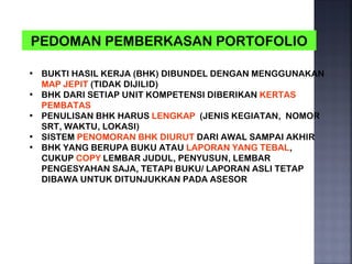 PEDOMAN PEMBERKASAN PORTOFOLIO

• BUKTI HASIL KERJA (BHK) DIBUNDEL DENGAN MENGGUNAKAN
  MAP JEPIT (TIDAK DIJILID)
• BHK DARI SETIAP UNIT KOMPETENSI DIBERIKAN KERTAS
  PEMBATAS
• PENULISAN BHK HARUS LENGKAP (JENIS KEGIATAN, NOMOR
  SRT, WAKTU, LOKASI)
• SISTEM PENOMORAN BHK DIURUT DARI AWAL SAMPAI AKHIR
• BHK YANG BERUPA BUKU ATAU LAPORAN YANG TEBAL,
  CUKUP COPY LEMBAR JUDUL, PENYUSUN, LEMBAR
  PENGESYAHAN SAJA, TETAPI BUKU/ LAPORAN ASLI TETAP
  DIBAWA UNTUK DITUNJUKKAN PADA ASESOR
 