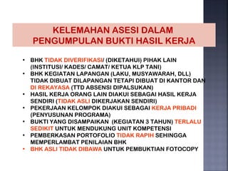 KELEMAHAN ASESI DALAM
   PENGUMPULAN BUKTI HASIL KERJA

• BHK TIDAK DIVERIFIKASI/ (DIKETAHUI) PIHAK LAIN
  (INSTITUSI/ KADES/ CAMAT/ KETUA KLP TANI)
• BHK KEGIATAN LAPANGAN (LAKU, MUSYAWARAH, DLL)
  TIDAK DIBUAT DILAPANGAN TETAPI DIBUAT DI KANTOR DAN
  DI REKAYASA (TTD ABSENSI DIPALSUKAN)
• HASIL KERJA ORANG LAIN DIAKUI SEBAGAI HASIL KERJA
  SENDIRI (TIDAK ASLI DIKERJAKAN SENDIRI)
• PEKERJAAN KELOMPOK DIAKUI SEBAGAI KERJA PRIBADI
  (PENYUSUNAN PROGRAMA)
• BUKTI YANG DISAMPAIKAN (KEGIATAN 3 TAHUN) TERLALU
  SEDIKIT UNTUK MENDUKUNG UNIT KOMPETENSI
• PEMBERKASAN PORTOFOLIO TIDAK RAPIH SEHINGGA
  MEMPERLAMBAT PENILAIAN BHK
• BHK ASLI TIDAK DIBAWA UNTUK PEMBUKTIAN FOTOCOPY
 