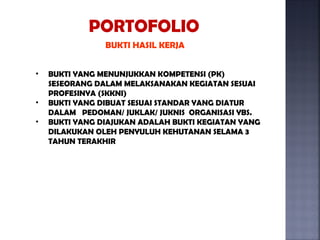 PORTOFOLIO
                BUKTI HASIL KERJA


•   BUKTI YANG MENUNJUKKAN KOMPETENSI (PK)
    SESEORANG DALAM MELAKSANAKAN KEGIATAN SESUAI
    PROFESINYA (SKKNI)
•   BUKTI YANG DIBUAT SESUAI STANDAR YANG DIATUR
    DALAM PEDOMAN/ JUKLAK/ JUKNIS ORGANISASI YBS.
•   BUKTI YANG DIAJUKAN ADALAH BUKTI KEGIATAN YANG
    DILAKUKAN OLEH PENYULUH KEHUTANAN SELAMA 3
    TAHUN TERAKHIR
 
