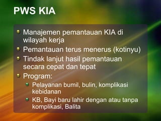 PWS KIA
Manajemen pemantauan KIA di
wilayah kerja
Pemantauan terus menerus (kotinyu)
Tindak lanjut hasil pemantauan
secara cepat dan tepat
Program:
Pelayanan bumil, bulin, komplikasi
kebidanan
KB, Bayi baru lahir dengan atau tanpa
komplikasi, Balita
 