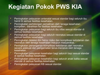 Kegiatan Pokok PWS KIA
Peningkatan pelayanan antenatal sesuai standar bagi seluruh ibu
hamil di semua fasilitas kesehatan.
Peningkatan pertolongan persalinan oleh tenaga kesehatan
kompeten, diarahkan ke fasilitas kesehatan.
Peningkatan pelayanan bagi seluruh ibu nifas sesuai standar di
semua fasilitas kesehatan.
Peningkatan pelayanan bagi seluruh neonatus sesuai standar di
semua fasilitas kesehatan
Peningkatan deteksi dini faktor risiko dan komplikasi kebidanan dan
neonatus oleh tenaga kesehatan maupun masyarakat.
Peningkatan penanganan komplikasi kebidanan dan neonatus
secara adekuat dan pengamatan terus-menerus oleh tenaga
kesehatan.
Peningkatan pelayanan kesehatan bagi seluruh bayi sesuai standar
di semua fasilitas kesehatan.
Peningkatan pelayanan kesehatan bagi seluruh anak balita sesuai
standar di semua fasilitas kesehatan.
Peningkatan pelayanan KB sesuai standar
 