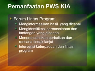 Pemanfaatan PWS KIA
Forum Lintas Program
Menginformasikan hasil yang dicapai
Mengidentifikasi permasalahan dan
tantangan yang dihadapi
Menerencanakan perbaikan dan
rencana tindak lanjut
Intervensi keterpaduan dan lintas
program
 