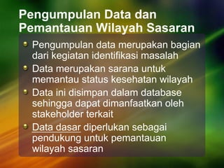Pengumpulan Data dan
Pemantauan Wilayah Sasaran
Pengumpulan data merupakan bagian
dari kegiatan identifikasi masalah
Data merupakan sarana untuk
memantau status kesehatan wilayah
Data ini disimpan dalam database
sehingga dapat dimanfaatkan oleh
stakeholder terkait
Data dasar diperlukan sebagai
pendukung untuk pemantauan
wilayah sasaran
 