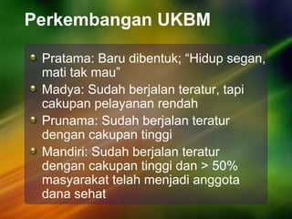 Perkembangan UKBM
Pratama: Baru dibentuk; “Hidup segan,
mati tak mau”
Madya: Sudah berjalan teratur, tapi
cakupan pelayanan rendah
Prunama: Sudah berjalan teratur
dengan cakupan tinggi
Mandiri: Sudah berjalan teratur
dengan cakupan tinggi dan > 50%
masyarakat telah menjadi anggota
dana sehat
 