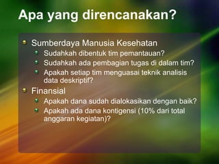 Apa yang direncanakan?
Sumberdaya Manusia Kesehatan
Sudahkah dibentuk tim pemantauan?
Sudahkah ada pembagian tugas di dalam tim?
Apakah setiap tim menguasai teknik analisis
data deskriptif?
Finansial
Apakah dana sudah dialokasikan dengan baik?
Apakah ada dana kontigensi (10% dari total
anggaran kegiatan)?
 