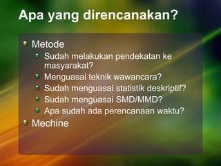 Apa yang direncanakan?
Metode
Sudah melakukan pendekatan ke
masyarakat?
Menguasai teknik wawancara?
Sudah menguasai statistik deskriptif?
Sudah menguasai SMD/MMD?
Apa sudah ada perencanaan waktu?
Mechine
 