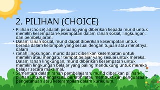 2. PILIHAN (CHOICE)
• Pilihan (choice) adalah peluang yang diberikan kepada murid untuk
memilih kesempatan-kesempatan dalam ranah sosial, lingkungan,
dan pembelajaran.
• Dalam ranah sosial, murid dapat diberikan kesempatan untuk
berada dalam kelompok yang sesuai dengan tujuan atau minatnya;
dalam
• ranah lingkungan, murid dapat diberikan kesempatan untuk
memilih atau mengatur tempat belajar yang sesuai untuk mereka.
Dalam ranah lingkungan, murid diberikan kesempatan untuk
memilih lingkungan belajar yang paling mendukung untuk mereka
belajar secara maksimal.
• Sementara dalam ranah pembelajaran, murid diberikan pilihan-
pilihan untuk mengakses, berlatih, atau membuktikan penguasaan
pengetahuan atau keterampilan dalam kurikulum.
 