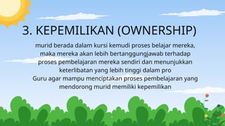 3. KEPEMILIKAN (OWNERSHIP)
murid berada dalam kursi kemudi proses belajar mereka,
maka mereka akan lebih bertanggungjawab terhadap
proses pembelajaran mereka sendiri dan menunjukkan
keterlibatan yang lebih tinggi dalam pro
Guru agar mampu menciptakan proses pembelajaran yang
mendorong murid memiliki kepemilikan
 