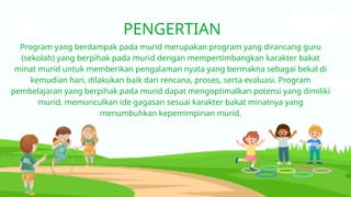 PENGERTIAN
Program yang berdampak pada murid merupakan program yang dirancang guru
(sekolah) yang berpihak pada murid dengan mempertimbangkan karakter bakat
minat murid untuk memberikan pengalaman nyata yang bermakna sebagai bekal di
kemudian hari, dilakukan baik dari rencana, proses, serta evaluasi. Program
pembelajaran yang berpihak pada murid dapat mengoptimalkan potensi yang dimiliki
murid, memunculkan ide gagasan sesuai karakter bakat minatnya yang
menumbuhkan kepemimpinan murid.
 