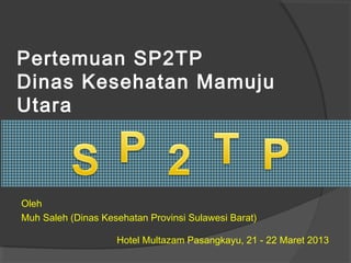 Pertemuan SP2TP
Dinas Kesehatan Mamuju
Utara
Hotel Multazam Pasangkayu, 21 - 22 Maret 2013
Oleh
Muh Saleh (Dinas Kesehatan Provinsi Sulawesi Barat)
 