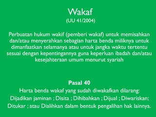 Wakaf
(UU 41/2004)

Perbuatan hukum wakif (pemberi wakaf) untuk memisahkan
dan/atau menyerahkan sebagian harta benda miliknya untuk
dimanfaatkan selamanya atau untuk jangka waktu tertentu
sesuai dengan kepentingannya guna keperluan ibadah dan/atau
kesejahteraan umum menurut syariah

Pasal 40
Harta benda wakaf yang sudah diwakafkan dilarang:
Dijadikan jaminan ; Disita ; Dihibahkan ; Dijual ; Diwariskan;
Ditukar ; atau Dialihkan dalam bentuk pengalihan hak lainnya.

 