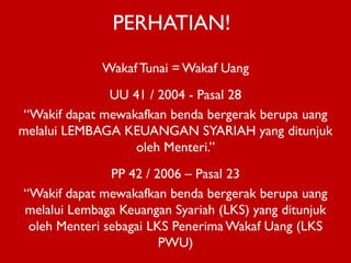 PERHATIAN!
Wakaf Tunai = Wakaf Uang
UU 41 / 2004 - Pasal 28
“Wakif dapat mewakafkan benda bergerak berupa uang
melalui LEMBAGA KEUANGAN SYARIAH yang ditunjuk
oleh Menteri.”
PP 42 / 2006 – Pasal 23
“Wakif dapat mewakafkan benda bergerak berupa uang
melalui Lembaga Keuangan Syariah (LKS) yang ditunjuk
oleh Menteri sebagai LKS Penerima Wakaf Uang (LKS
PWU)

 