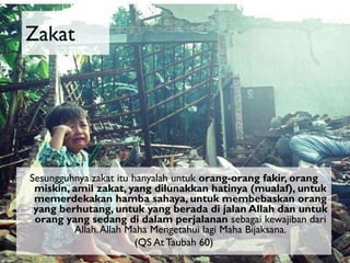 Zakat

Sesungguhnya zakat itu hanyalah untuk orang-orang fakir, orang
miskin, amil zakat, yang dilunakkan hatinya (mualaf), untuk
memerdekakan hamba sahaya, untuk membebaskan orang
yang berhutang, untuk yang berada di jalan Allah dan untuk
orang yang sedang di dalam perjalanan sebagai kewajiban dari
Allah. Allah Maha Mengetahui lagi Maha Bijaksana.
(QS At Taubah 60)

 