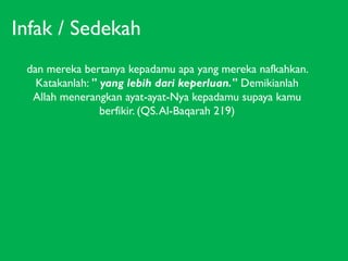Infak / Sedekah
dan mereka bertanya kepadamu apa yang mereka nafkahkan.
Katakanlah: " yang lebih dari keperluan." Demikianlah
Allah menerangkan ayat-ayat-Nya kepadamu supaya kamu
berfikir. (QS. Al-Baqarah 219)

 