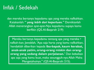 Infak / Sedekah
dan mereka bertanya kepadamu apa yang mereka nafkahkan.
Katakanlah: " yang lebih dari keperluan." Demikianlah
Allah menerangkan ayat-ayat-Nya kepadamu supaya kamu
berfikir. (QS. Al-Baqarah 219)
Mereka bertanya kepadamu tentang apa yang mereka •
nafkah-kan. Jawablah, 'Apa saja harta yang kamu nafkahkan,
hendaklah diberikan kepada ibu-bapak, kaum kerabat,
anak-anak yatim, orang-orang miskin dan orangorang yang sedang dalam perjalanan.' Dan kebaikan
apa saja yang kamu buat, maka sesungguh-nya Allah Maha
Mengetahuinya." (QS Al-Baqarah: 215).

 