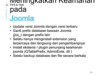 Meningkatkan Keamanan 
pada 
Joomla 
• Update versi Joomla dengan versi terbaru 
• Ganti prefix database bawaan Joomla 
(jos_) dengan prefix lain 
• Selalu hanya menginstall extension yang 
terpercaya dan langsung dari pengembangnya 
• Install ekstensi / plugin penunjang keamanan 
joomla (QTablePrefix, AdminExile, dll ) 
• Selalu backup database dan file secara berkala 
178 
C. TIPS & TRIK 
 