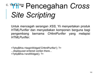Yii - Pencegahan Cross 
Site Scripting 
Untuk mencegah serangan XSS, Yii menyertakan produk 
HTMLPurifier dan menyediakan komponen berguna bagi 
pengembang bernama CHtmlPurifier yang melapisi 
HTMLPurifier. 
<?php$this->beginWidget('CHtmlPurifier'); ?> 
...displayuser-entered conten there... 
<?php$this->endWidget(); ?> 
183 
C. TIPS & TRIK 
 