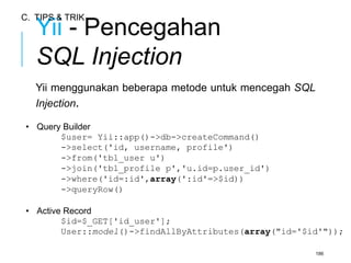 Yii - Pencegahan 
SQL Injection 
Yii menggunakan beberapa metode untuk mencegah SQL 
Injection. 
• Query Builder 
$user= Yii::app()->db->createCommand() 
->select('id, username, profile') 
->from('tbl_user u') 
->join('tbl_profile p','u.id=p.user_id') 
->where('id=:id',array(':id'=>$id)) 
->queryRow() 
• Active Record 
$id=$_GET['id_user']; 
User::model()->findAllByAttributes(array("id='$id'")); 
186 
C. TIPS & TRIK 
 