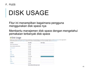 DISK USAGE 
Fitur ini menampilkan bagaimana pengguna 
menggunakan disk space nya 
Membantu manajemen disk space dengan mengetahui 
pemakaian terbanyak disk space 
43 
F. FILES 
 